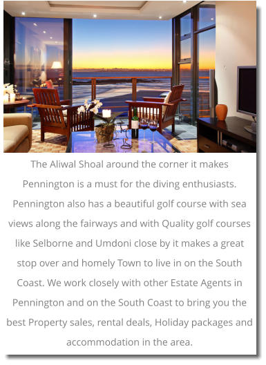The Aliwal Shoal around the corner it makes Pennington is a must for the diving enthusiasts. Pennington also has a beautiful golf course with sea views along the fairways and with Quality golf courses like Selborne and Umdoni close by it makes a great stop over and homely Town to live in on the South Coast. We work closely with other Estate Agents in Pennington and on the South Coast to bring you the best Property sales, rental deals, Holiday packages and accommodation in the area.